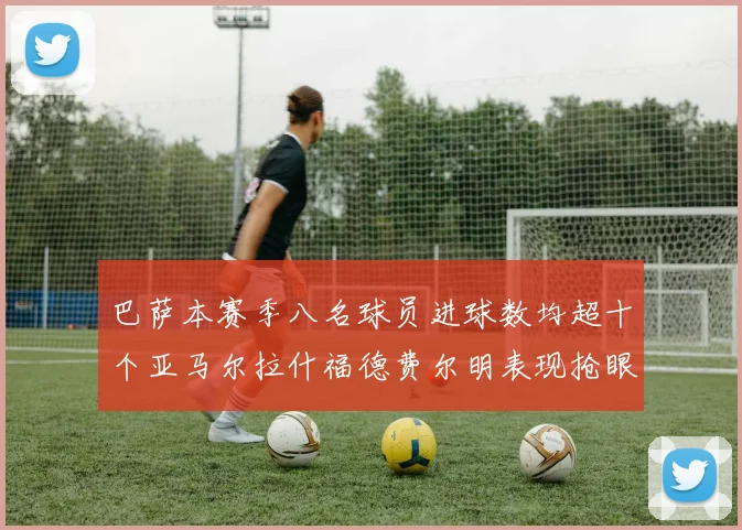 巴萨本赛季八名球员进球数均超十个亚马尔拉什福德费尔明表现抢眼