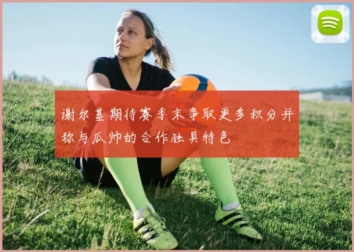 谢尔基期待赛季末争取更多积分并称与瓜帅的合作独具特色