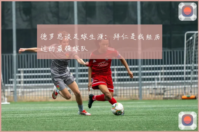 德罗恩谈足球生涯：拜仁是我经历过的最强球队