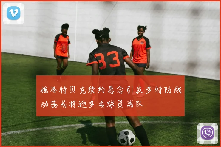 施洛特贝克续约悬念引发多特防线动荡或将迎多名球员离队