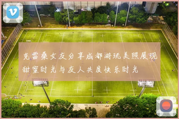 克雷桑女友分享成都游玩美照展现甜蜜时光与友人共度快乐时光