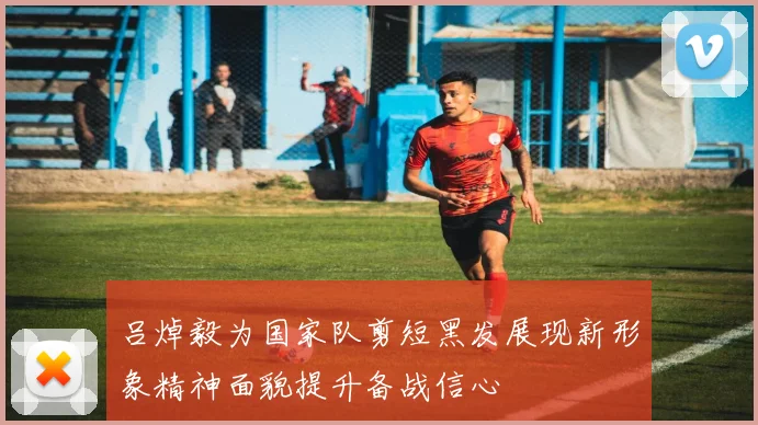 吕焯毅为国家队剪短黑发展现新形象精神面貌提升备战信心