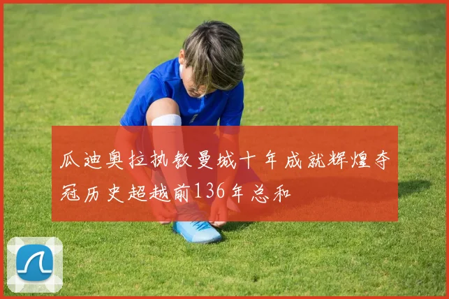 瓜迪奥拉执教曼城十年成就辉煌夺冠历史超越前136年总和