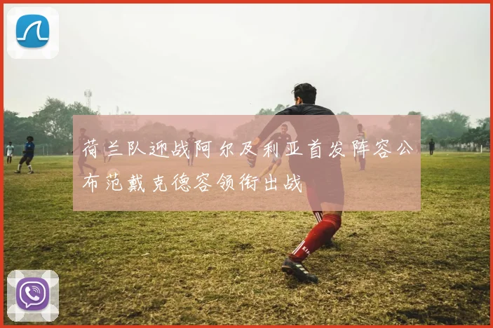 荷兰队迎战阿尔及利亚首发阵容公布范戴克德容领衔出战