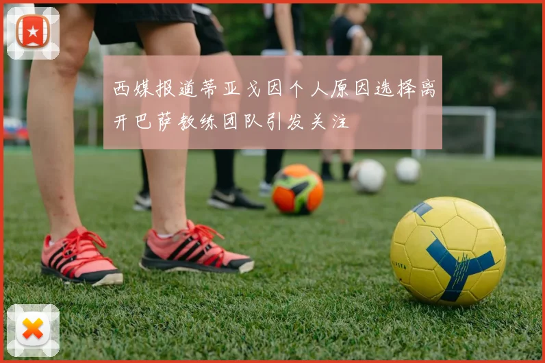 西媒报道蒂亚戈因个人原因选择离开巴萨教练团队引发关注