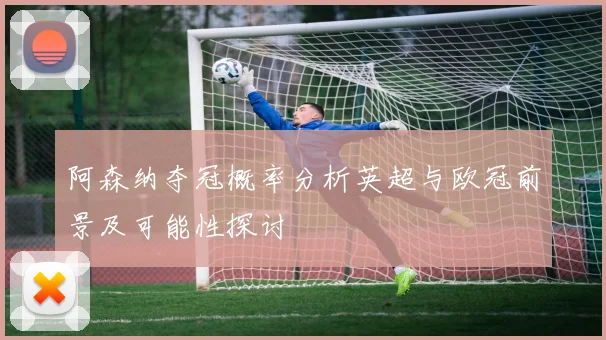 阿森纳夺冠概率分析英超与欧冠前景及可能性探讨
