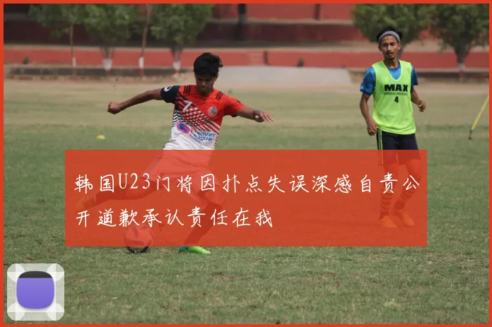 韩国U23门将因扑点失误深感自责公开道歉承认责任在我