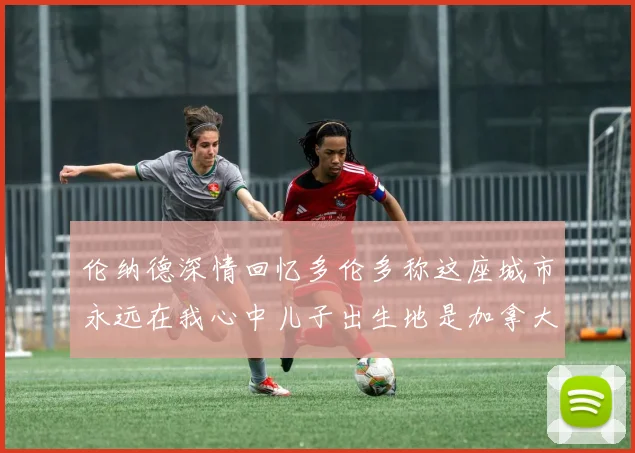 伦纳德深情回忆多伦多称这座城市永远在我心中儿子出生地是加拿大