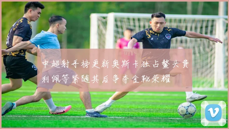 中超射手榜更新奥斯卡独占鳌头费利佩等紧随其后争夺金靴荣耀