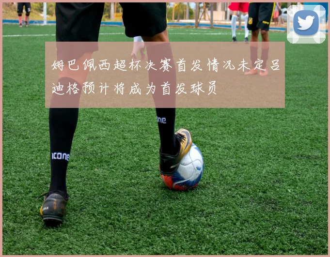 姆巴佩西超杯决赛首发情况未定吕迪格预计将成为首发球员